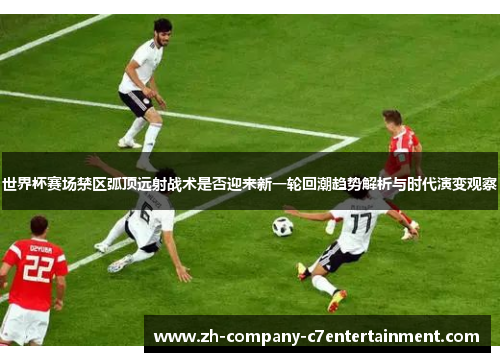 世界杯赛场禁区弧顶远射战术是否迎来新一轮回潮趋势解析与时代演变观察 世界杯赛场禁区弧顶远射战术是否迎来新一轮回潮趋势解析与时代演变观察