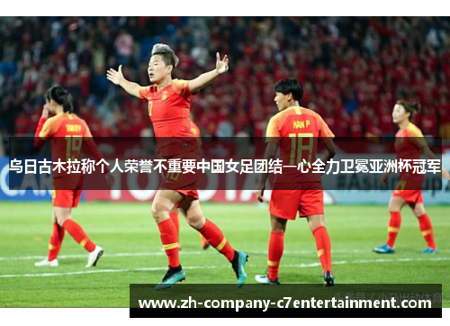 乌日古木拉称个人荣誉不重要中国女足团结一心全力卫冕亚洲杯冠军 乌日古木拉称个人荣誉不重要中国女足团结一心全力卫冕亚洲杯冠军