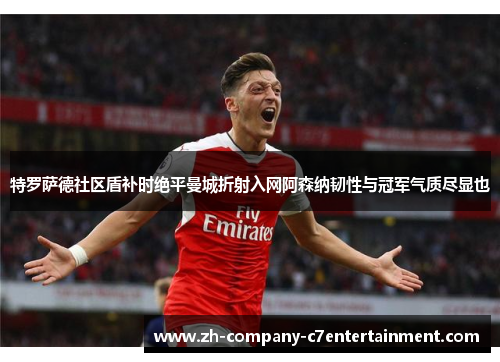 特罗萨德社区盾补时绝平曼城折射入网阿森纳韧性与冠军气质尽显也