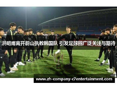洪明甫离开蔚山执教韩国队 引发足球圈广泛关注与期待 洪明甫离开蔚山执教韩国队 引发足球圈广泛关注与期待