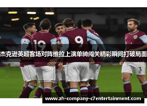 杰克逊英超客场对阵维拉上演单骑闯关精彩瞬间打破局面 杰克逊英超客场对阵维拉上演单骑闯关精彩瞬间打破局面