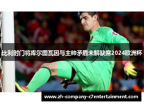 比利时门将库尔图瓦因与主帅矛盾未解缺席2024欧洲杯