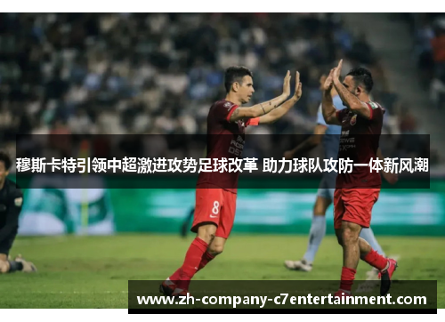 穆斯卡特引领中超激进攻势足球改革 助力球队攻防一体新风潮
